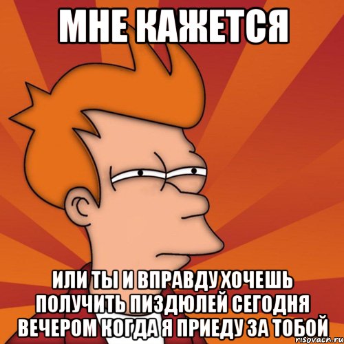 мне кажется или ты и вправду хочешь получить пиздюлей сегодня вечером когда я приеду за тобой, Мем Мне кажется или (Фрай Футурама)