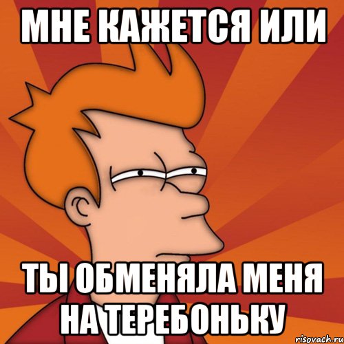 Мне кажется или Ты обменяла меня на теребоньку, Мем Мне кажется или (Фрай Футурама)