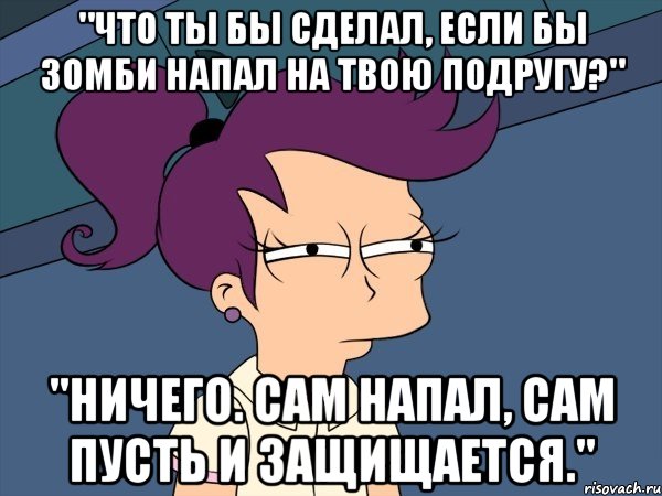 "Что ты бы сделал, если бы зомби напал на твою подругу?" "Ничего. Сам напал, сам пусть и защищается.", Мем Мне кажется или (с Лилой)