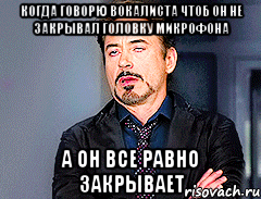 Когда говорю вокалиста чтоб он не закрывал головку микрофона А он все равно закрывает