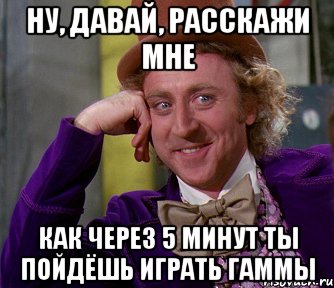 ну, давай, расскажи мне как через 5 минут ты пойдёшь играть гаммы, Мем мое лицо