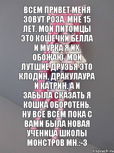 Всем привет меня зовут Роза. Мне 15 лет. Мои питомцы это кошечки Белла и Мурка я их обожаю. Мои лутшие друзья это Клодин, Дракулаура и Катрин. А и забыла сказать я Кошка Оборотень. Ну всё всем пока с вами была новая ученица школы монстров МН.:-3, Комикс монстер хай новая ученица