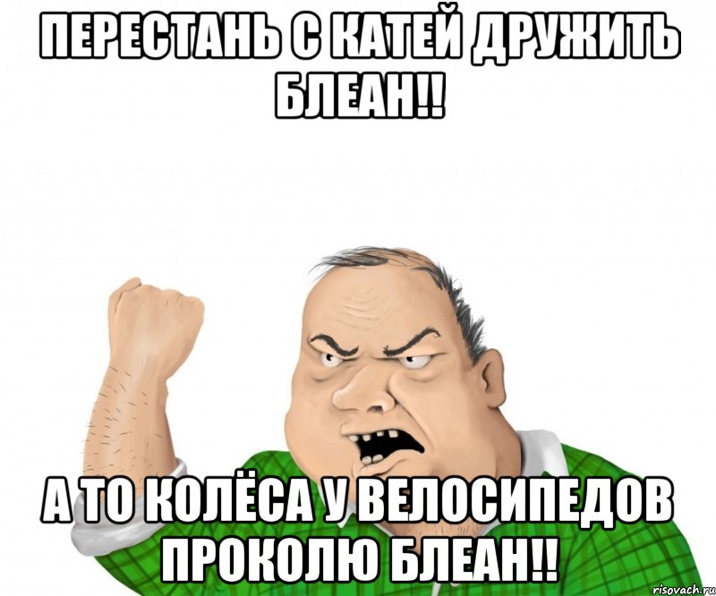 перестань с Катей дружить блеан!! а то колёса у велосипедов проколю блеан!!, Мем мужик