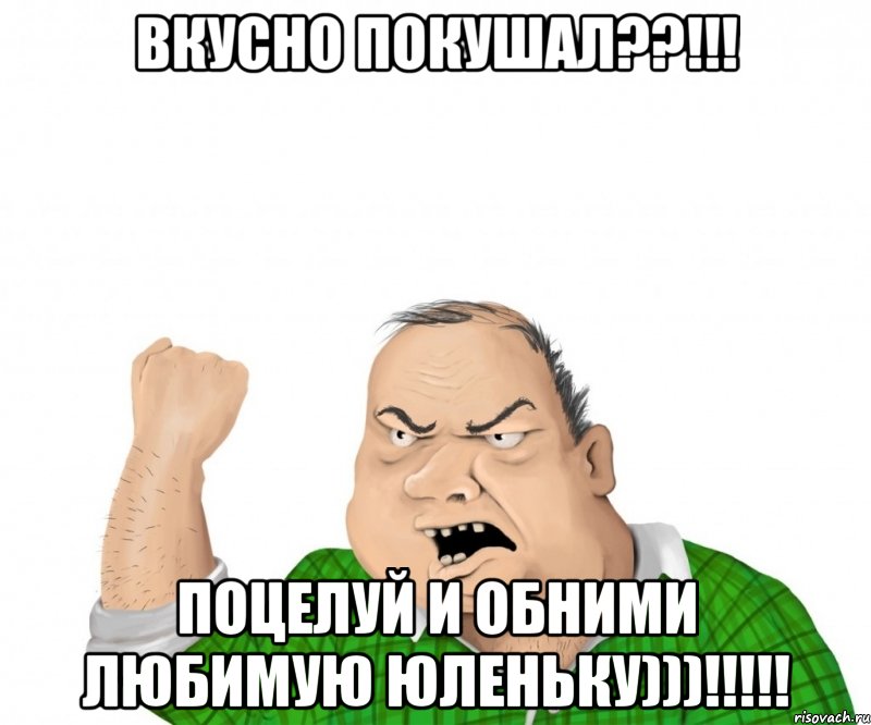 Вкусно покушал??!!! Поцелуй и обними любимую Юленьку)))!!!!!, Мем мужик