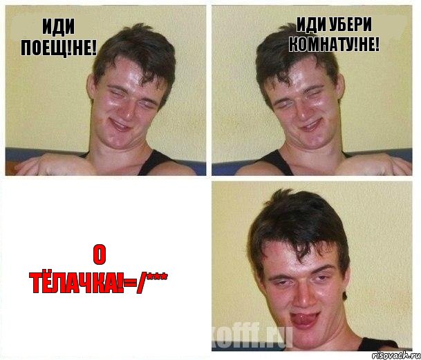 иди поещ!НЕ! иди убери комнату!НЕ! О ТЁЛАЧКА!=/***