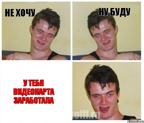 не хочу ну буду у тебя видеокарта заработала