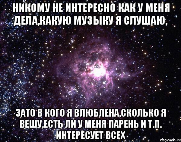 Никому не интересно как у меня дела,какую музыку я слушаю, Зато в кого я влюблена,сколько я вешу,есть ли у меня парень и т.п. интересует всех