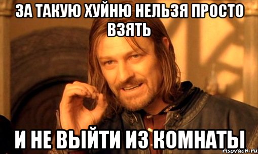 за такую хуйню нельзя просто взять и не выйти из комнаты, Мем Нельзя просто так взять и (Боромир мем)