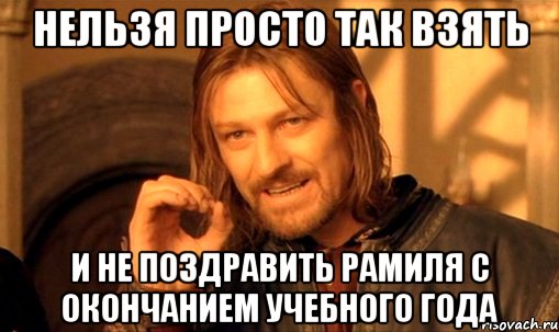 нельзя просто так взять и не поздравить Рамиля с окончанием учебного года, Мем Нельзя просто так взять и (Боромир мем)