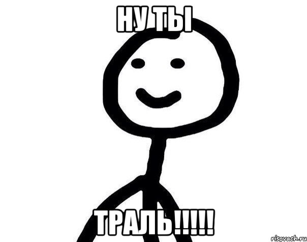 НУ ТЫ ТРАЛЬ!!!!!