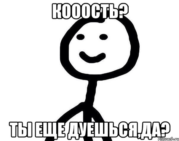 Кооость? ты еще дуешься,да?