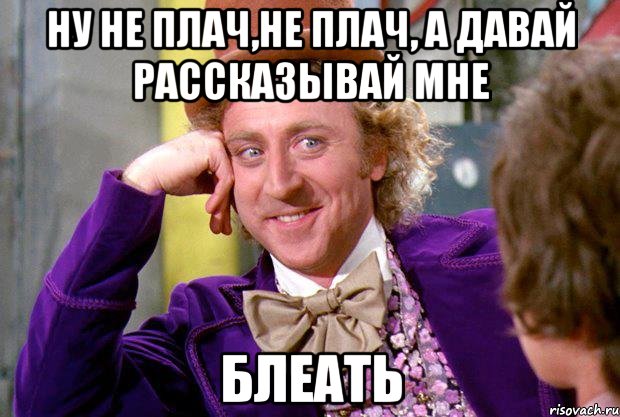 ну не плач,не плач, а давай рассказывай мне БЛЕАТЬ