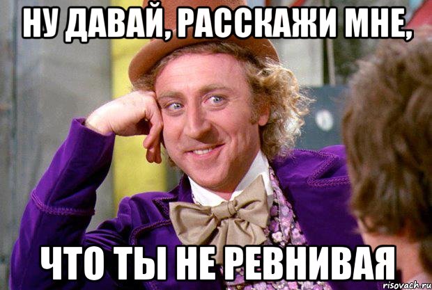 ну давай, расскажи мне, что ты не ревнивая, Мем Ну давай расскажи (Вилли Вонка)