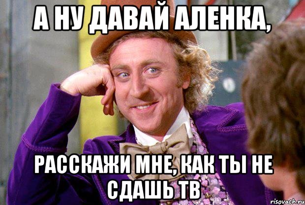 А ну давай Аленка, расскажи мне, как ты не сдашь ТВ, Мем Ну давай расскажи (Вилли Вонка)