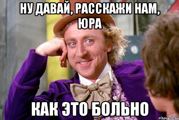 Ну давай, расскажи нам, Юра Как это больно, Мем Ну давай расскажи (Вилли Вонка)