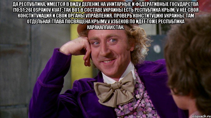 да республика. имеется в виду деление на унитарные и федеративные государства [10:51:26] Ospanov Kuat: так вот в составе украины есть республика КРым. У нее своя конституиация и свои органы управления. проверь конституцию украины. там отдельная глава посвящена Крыму у узбеков по идее тоже Республика Каракалпакстан. , Мем Ну давай расскажи (Вилли Вонка)