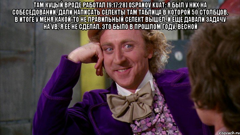 там Куцый вроде работал [9:17:28] Ospanov Kuat: я был у них на собеседовании. дали написать селекты там таблица в которой 50 столбцов, в итоге у меня какой-то не правильный селект вышел. и еще давали задачу на VB, я ее не сделал. это было в прошлом году, весной , Мем Ну давай расскажи (Вилли Вонка)
