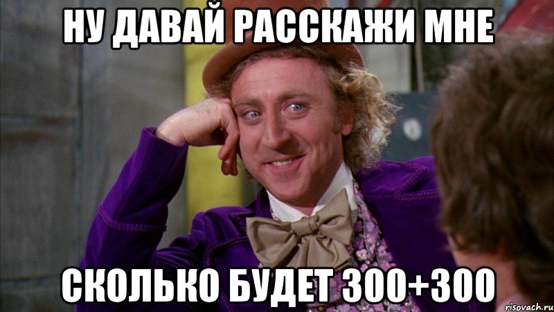 ну давай расскажи мне сколько будет 300+300, Мем Ну давай расскажи (Вилли Вонка)