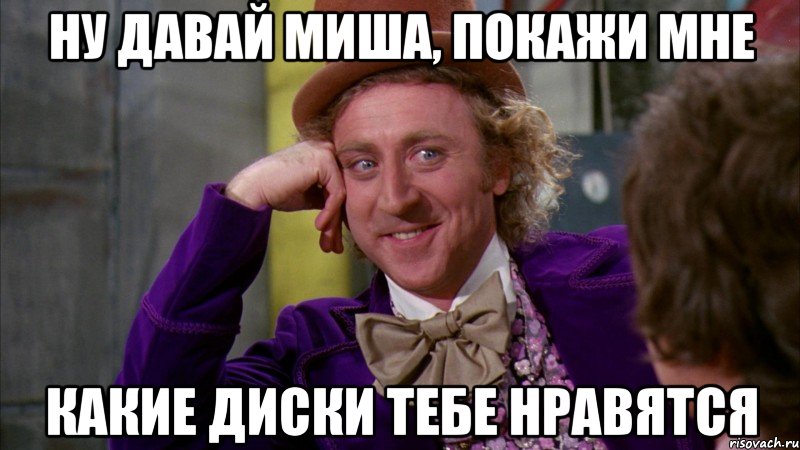 ну давай миша, покажи мне какие диски тебе нравятся, Мем Ну давай расскажи (Вилли Вонка)