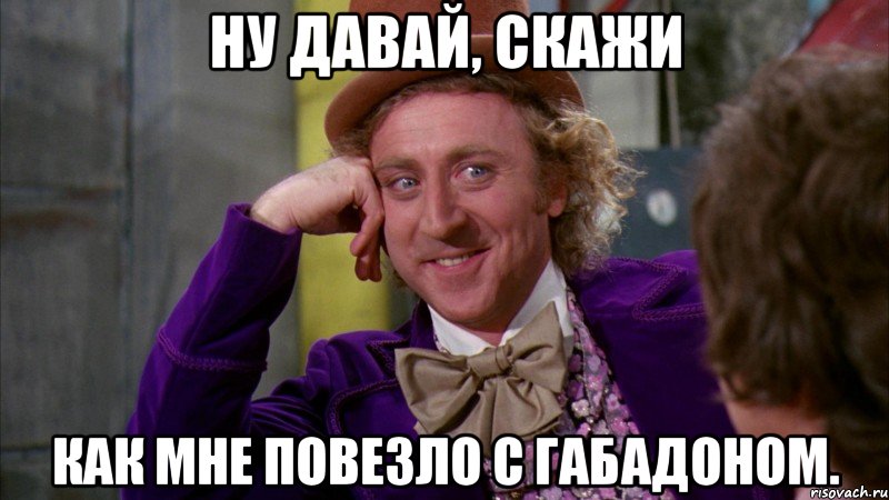 Ну давай, скажи как мне повезло с габадоном., Мем Ну давай расскажи (Вилли Вонка)
