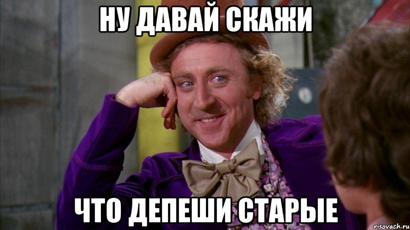 Ну давай скажи что депеши старые