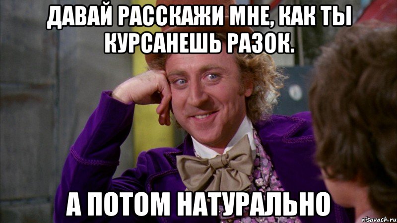 Давай расскажи мне, как ты курсанешь разок. А потом натурально, Мем Ну давай расскажи (Вилли Вонка)