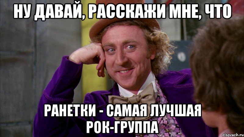 ну давай, расскажи мне, что ранетки - самая лучшая рок-группа