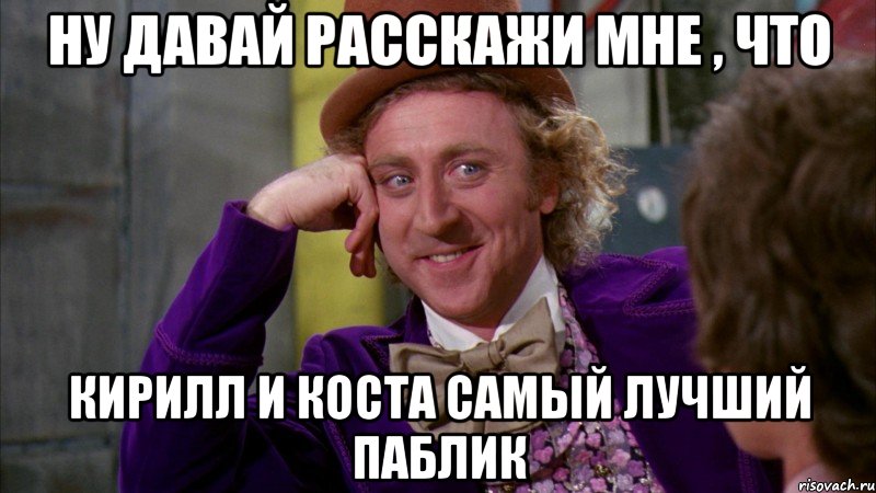 Ну давай расскажи мне , что Кирилл и Коста самый лучший паблик, Мем Ну давай расскажи (Вилли Вонка)