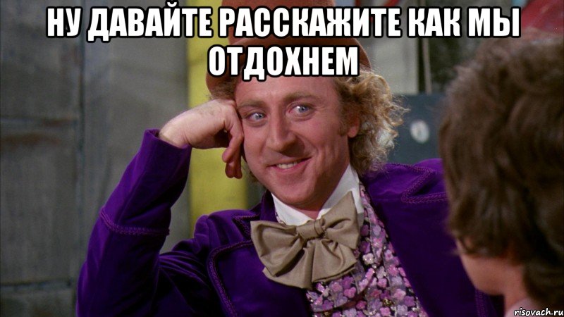 ну давайте расскажите как мы отдохнем , Мем Ну давай расскажи (Вилли Вонка)