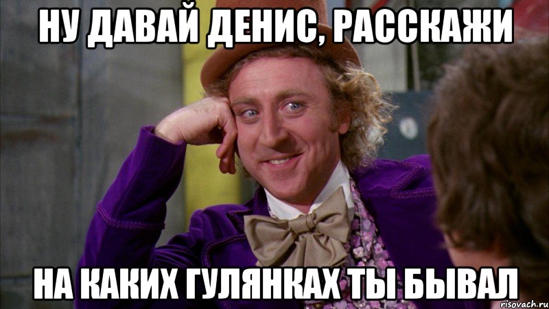 НУ ДАВАЙ ДЕНИС, РАССКАЖИ НА КАКИХ ГУЛЯНКАХ ТЫ БЫВАЛ, Мем Ну давай расскажи (Вилли Вонка)
