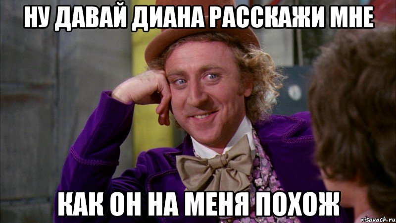 Ну давай Диана расскажи мне как он на меня похож