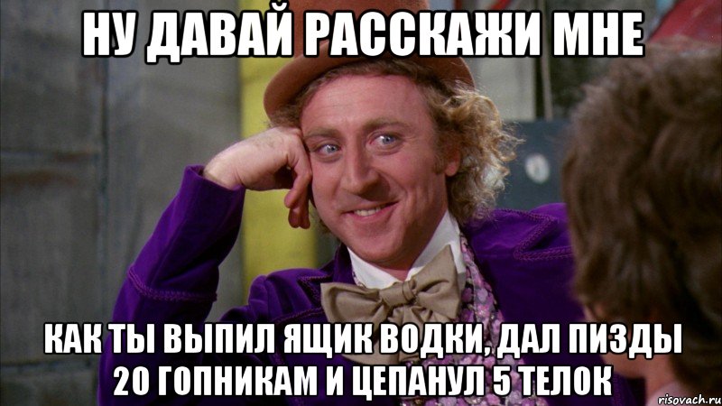 Ну давай расскажи мне Как ты выпил ящик водки, дал пизды 20 гопникам и цепанул 5 телок, Мем Ну давай расскажи (Вилли Вонка)