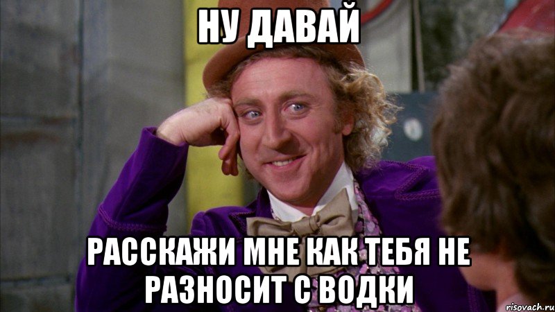 Ну давай расскажи мне как тебя не разносит с водки, Мем Ну давай расскажи (Вилли Вонка)
