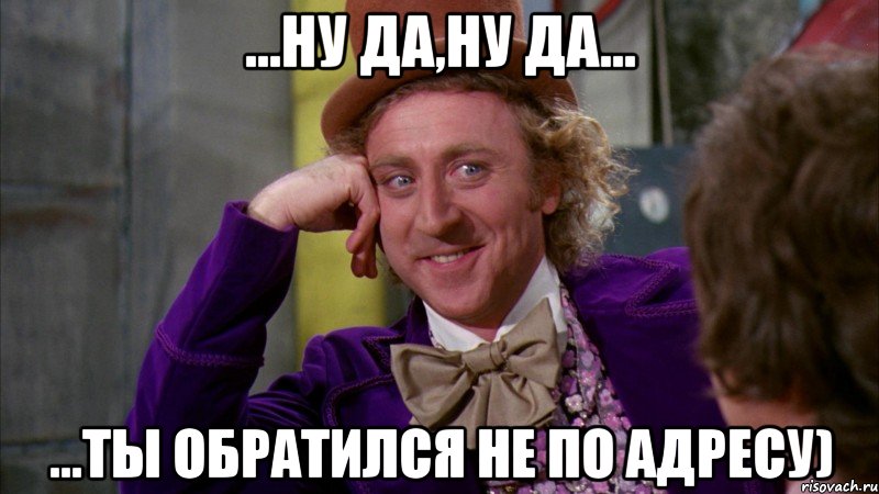 ...ну да,ну да... ...ты обратился не по адресу)