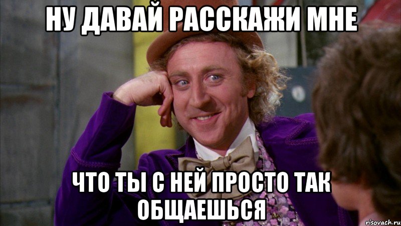 Ну давай расскажи мне что ты с ней просто так общаешься