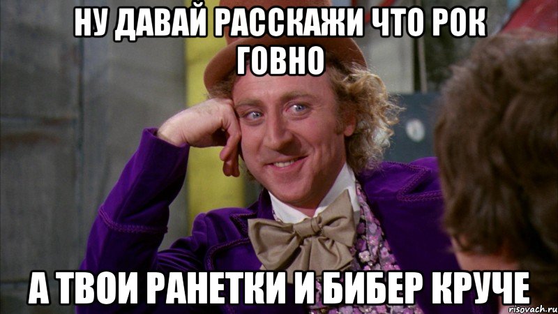 ну давай расскажи что рок говно а твои ранетки и бибер круче, Мем Ну давай расскажи (Вилли Вонка)