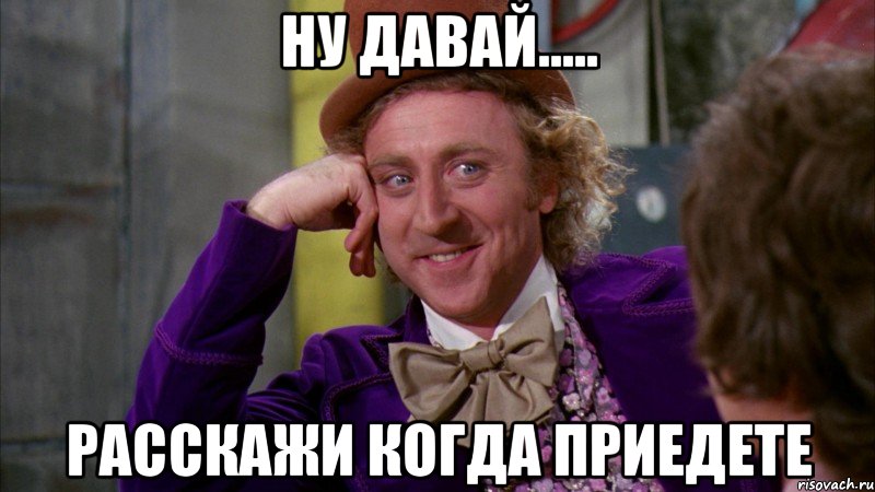 Ну давай..... расскажи когда приедете