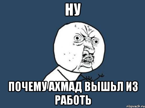 ну почему ахмад вышьл из работь, Мем Ну почему