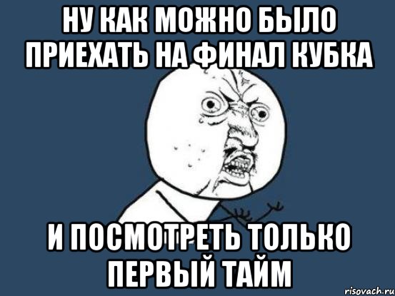 ну как можно было приехать на финал кубка и посмотреть только первый тайм, Мем Ну почему