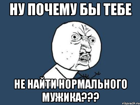 ну почему бы тебе не найти нормального мужика???, Мем Ну почему