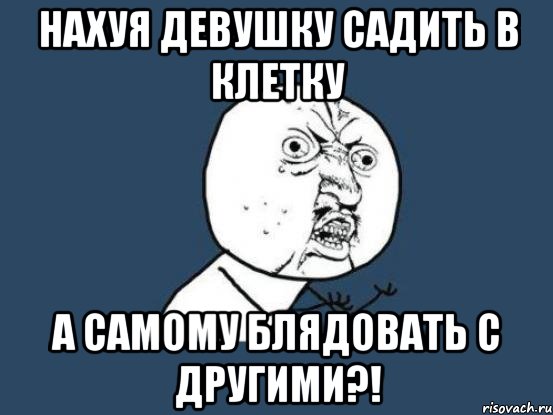 НАХУЯ ДЕВУШКУ САДИТЬ В КЛЕТКУ А САМОМУ БЛЯДОВАТЬ С ДРУГИМИ?!, Мем Ну почему