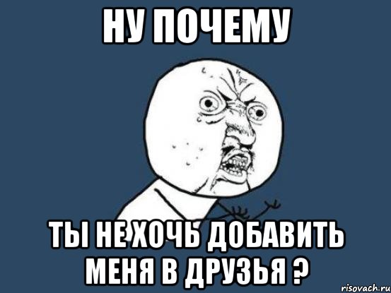 ну почему ты не хочь добавить меня в друзья ?, Мем Ну почему