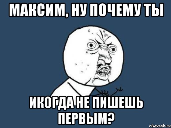 Максим, ну почему ты икогда не пишешь первым?, Мем Ну почему