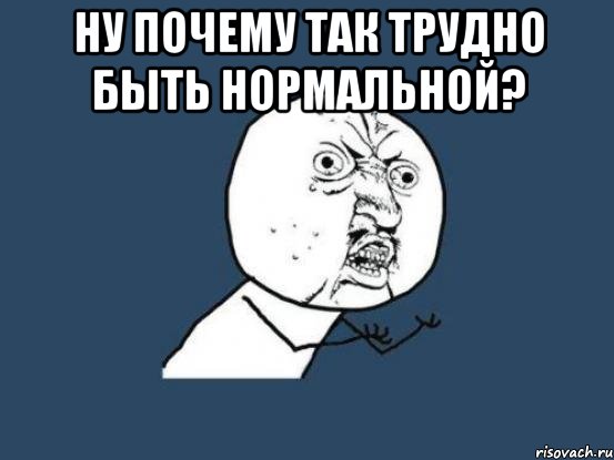 Ну почему так трудно быть нормальной? , Мем Ну почему