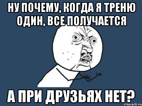 Ну почему, когда я треню один, все получается а при друзьях нет?, Мем Ну почему