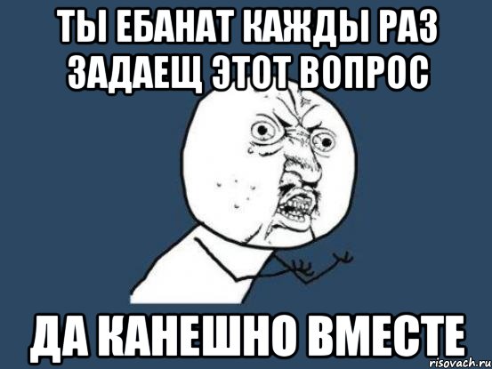 ты ебанат кажды раз задаещ этот вопрос да канешно вместе, Мем Ну почему