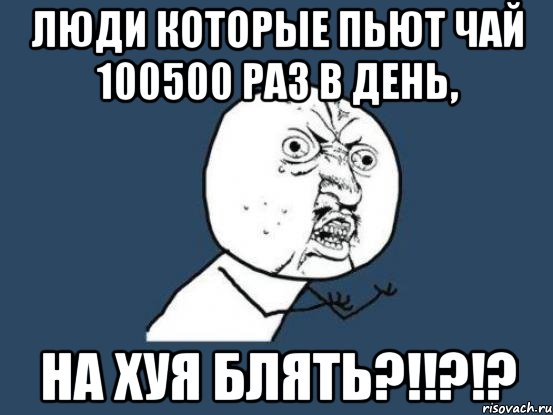 люди которые пьют чай 100500 раз в день, НА ХУЯ БЛЯТЬ?!!?!?, Мем Ну почему