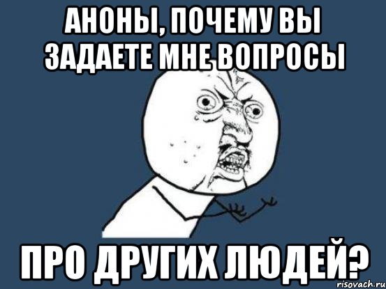 аноны, почему вы задаете мне вопросы про ДРУГИХ ЛЮДЕЙ?, Мем Ну почему