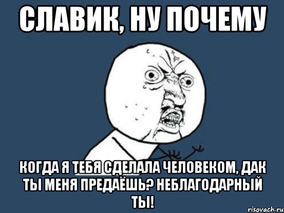 Славик, ну почему Когда я тебя сделала человеком, дак ты меня предаёшь? Неблагодарный ты!, Мем Ну почему