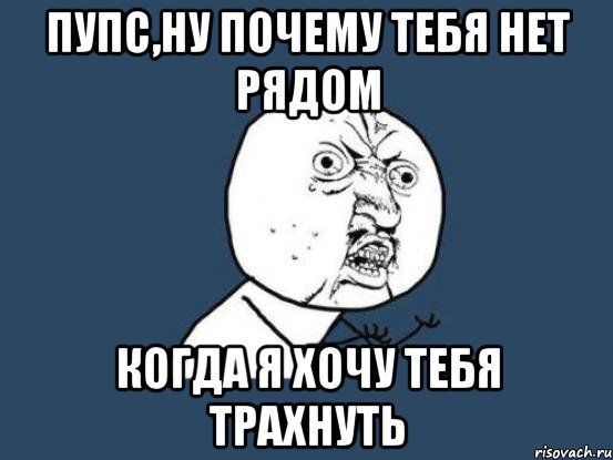 пупс,ну почему тебя нет рядом когда я хочу тебя трахнуть, Мем Ну почему